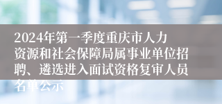 2024年第一季度重庆市人力资源和社会保障局属事业单位招聘、遴选进入面试资格复审人员名单公示