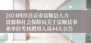 2024四川自贡市富顺县人力资源和社会保障局关于富顺县事业单位考核聘用人员44人公告