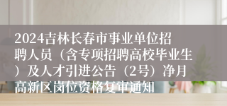 2024吉林长春市事业单位招聘人员（含专项招聘高校毕业生）及人才引进公告（2号）净月高新区岗位资格复审通知