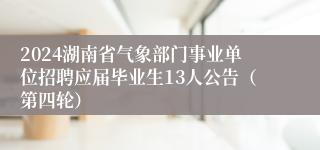 2024湖南省气象部门事业单位招聘应届毕业生13人公告（第四轮）