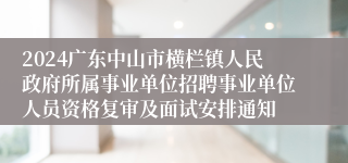 2024广东中山市横栏镇人民政府所属事业单位招聘事业单位人员资格复审及面试安排通知