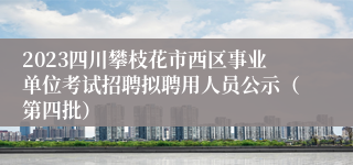 2023四川攀枝花市西区事业单位考试招聘拟聘用人员公示（第四批）