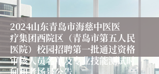 2024山东青岛市海慈中医医疗集团西院区（青岛市第五人民医院）校园招聘第一批通过资格审核人员名单及专业技能测试时间和考场号公告