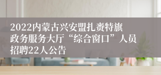 2022内蒙古兴安盟扎赉特旗政务服务大厅“综合窗口”人员招聘22人公告