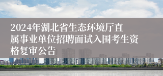 2024年湖北省生态环境厅直属事业单位招聘面试入围考生资格复审公告