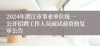 2024年潜江市事业单位统一公开招聘工作人员面试前资格复审公告