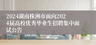 2024湖南株洲市面向2024届高校优秀毕业生招聘集中面试公告