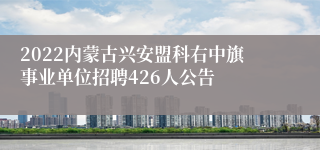 2022内蒙古兴安盟科右中旗事业单位招聘426人公告