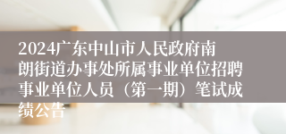 2024广东中山市人民政府南朗街道办事处所属事业单位招聘事业单位人员（第一期）笔试成绩公告