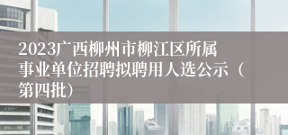 2023广西柳州市柳江区所属事业单位招聘拟聘用人选公示（第四批）