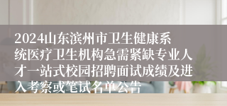 2024山东滨州市卫生健康系统医疗卫生机构急需紧缺专业人才一站式校园招聘面试成绩及进入考察或笔试名单公告