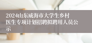 2024山东威海市大学生乡村医生专项计划招聘拟聘用人员公示