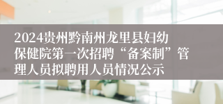 2024贵州黔南州龙里县妇幼保健院第一次招聘“备案制”管理人员拟聘用人员情况公示