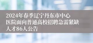 2024年春季辽宁丹东市中心医院面向普通高校招聘急需紧缺人才86人公告