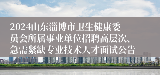 2024山东淄博市卫生健康委员会所属事业单位招聘高层次、急需紧缺专业技术人才面试公告