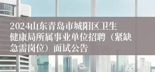 2024山东青岛市城阳区卫生健康局所属事业单位招聘（紧缺急需岗位）面试公告