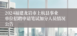 2024福建龙岩市上杭县事业单位招聘申请笔试加分人员情况公告