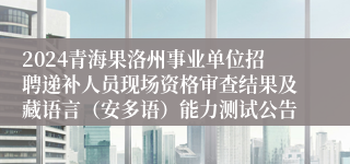 2024青海果洛州事业单位招聘递补人员现场资格审查结果及藏语言（安多语）能力测试公告