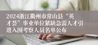 2024浙江衢州市常山县“英才荟”事业单位紧缺急需人才引进入围考察人员名单公布