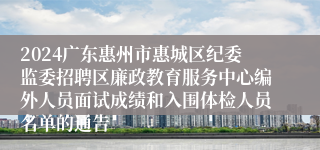 2024广东惠州市惠城区纪委监委招聘区廉政教育服务中心编外人员面试成绩和入围体检人员名单的通告