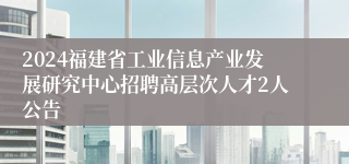 2024福建省工业信息产业发展研究中心招聘高层次人才2人公告