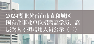 2024湖北黄石市市直和城区国有企事业单位招聘高学历、高层次人才拟聘用人员公示（二）