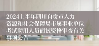 2024上半年四川自贡市人力资源和社会保障局市属事业单位考试聘用人员面试资格审查有关事项公告