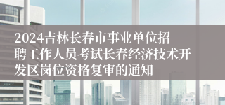 2024吉林长春市事业单位招聘工作人员考试长春经济技术开发区岗位资格复审的通知