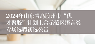 2024年山东青岛胶州市“优才聚胶”计划上合示范区语言类专场选聘初选公告