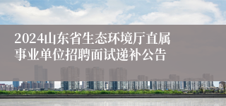 2024山东省生态环境厅直属事业单位招聘面试递补公告