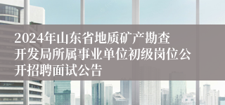 2024年山东省地质矿产勘查开发局所属事业单位初级岗位公开招聘面试公告
