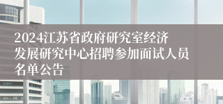 2024江苏省政府研究室经济发展研究中心招聘参加面试人员名单公告