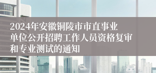 2024年安徽铜陵市市直事业单位公开招聘工作人员资格复审和专业测试的通知