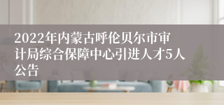 2022年内蒙古呼伦贝尔市审计局综合保障中心引进人才5人公告