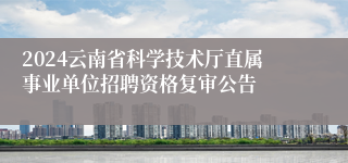 2024云南省科学技术厅直属事业单位招聘资格复审公告