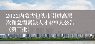 2022内蒙古包头市引进高层次和急需紧缺人才499人公告（第三批）