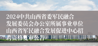 2024中共山西省委军民融合发展委员会办公室所属事业单位山西省军民融合发展促进中心招聘资格复审公告