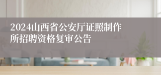 2024山西省公安厅证照制作所招聘资格复审公告