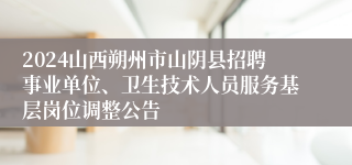 2024山西朔州市山阴县招聘事业单位、卫生技术人员服务基层岗位调整公告