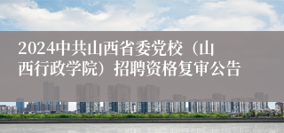 2024中共山西省委党校（山西行政学院）招聘资格复审公告