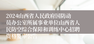 2024山西省人民政府国防动员办公室所属事业单位山西省人民防空综合保障和训练中心招聘资格复审公告