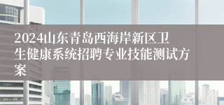 2024山东青岛西海岸新区卫生健康系统招聘专业技能测试方案