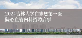 2024吉林大学白求恩第一医院心血管内科招聘启事