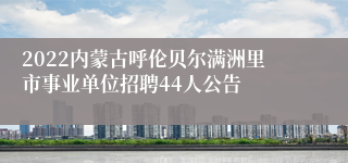 2022内蒙古呼伦贝尔满洲里市事业单位招聘44人公告