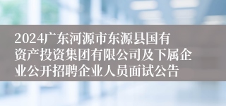 2024广东河源市东源县国有资产投资集团有限公司及下属企业公开招聘企业人员面试公告