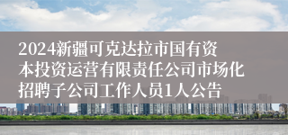 2024新疆可克达拉市国有资本投资运营有限责任公司市场化招聘子公司工作人员1人公告