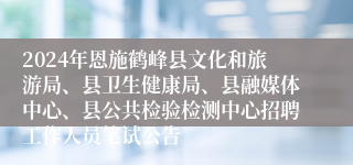 2024年恩施鹤峰县文化和旅游局、县卫生健康局、县融媒体中心、县公共检验检测中心招聘工作人员笔试公告