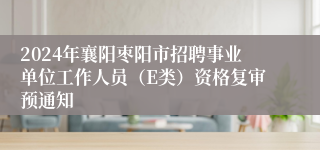 2024年襄阳枣阳市招聘事业单位工作人员（E类）资格复审预通知