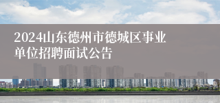 2024山东德州市德城区事业单位招聘面试公告