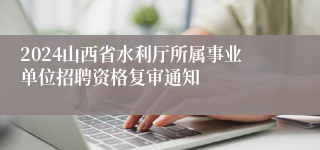 2024山西省水利厅所属事业单位招聘资格复审通知
